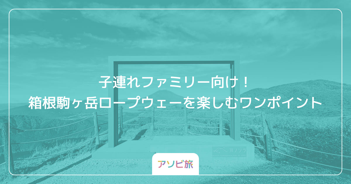 子連れファミリー向け！箱根駒ヶ岳ロープウェーを楽しむワンポイント